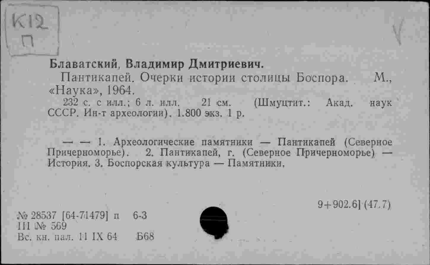 ﻿ІКіаГі
In
Блаватский, Владимир Дмитриевич.
Пантикапей. Очерки истории столицы Боспора. М., «Наука», 1964.
232 с. с илл.; 6 л. илл. 21 см. (Шмуцтит.: Акад. наук СССР. Ин-т археологии). 1.800 экз. 1 р.
—• — 1. Археологические памятники — Пантикапей (Северное Причерноморье). 2. Пантикапей, г. (Северное Причерноморье) — История. 3. Боспорская культура — Памятники.
№28537 [64-71479] п 6-3
IIі! l№ 569
Вс. кн. пал. 11 IX 64	Б68
9+902.6] (47.7)